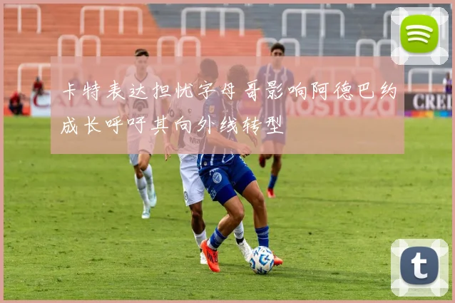 卡特表达担忧字母哥影响阿德巴约成长呼吁其向外线转型
