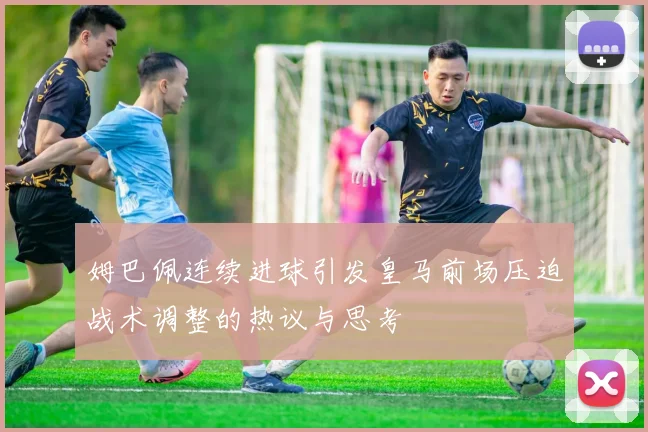 姆巴佩连续进球引发皇马前场压迫战术调整的热议与思考