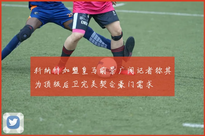 科纳特加盟皇马前景广阔记者称其为顶级后卫完美契合豪门需求