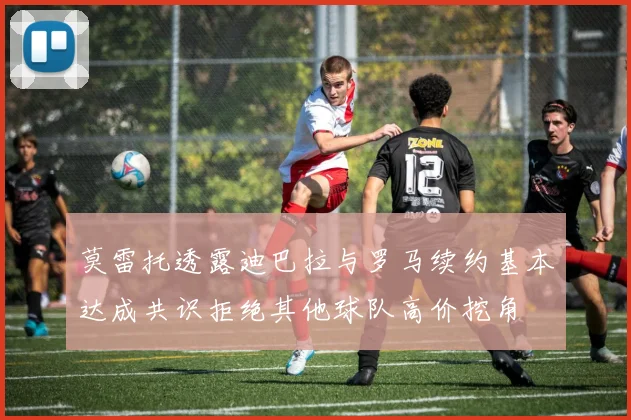 莫雷托透露迪巴拉与罗马续约基本达成共识拒绝其他球队高价挖角
