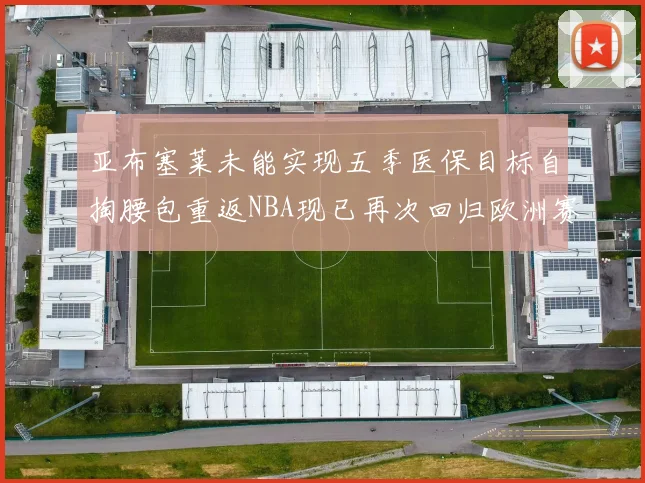 亚布塞莱未能实现五季医保目标自掏腰包重返NBA现已再次回归欧洲赛场
