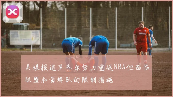 美媒报道罗齐尔努力重返NBA但面临联盟和黄蜂队的限制措施