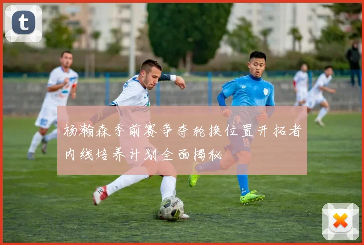 杨瀚森季前赛争夺轮换位置开拓者内线培养计划全面揭秘