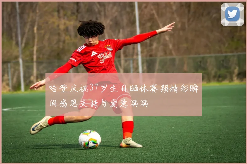 哈登庆祝37岁生日晒休赛期精彩瞬间感恩支持与爱意满满