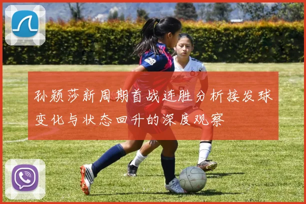 孙颖莎新周期首战连胜分析接发球变化与状态回升的深度观察