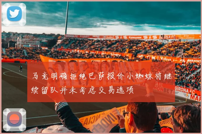 马竞明确拒绝巴萨报价小蜘蛛将继续留队并未考虑交易选项