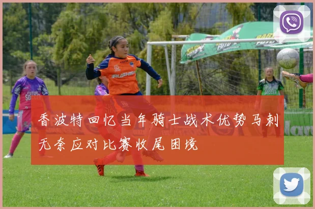 香波特回忆当年骑士战术优势马刺无奈应对比赛收尾困境