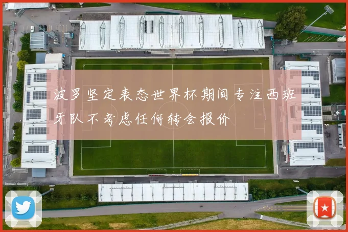 波罗坚定表态世界杯期间专注西班牙队不考虑任何转会报价