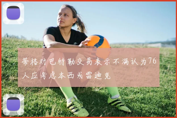 蒂格对巴特勒交易表示不满认为76人应考虑本西或雷迪克