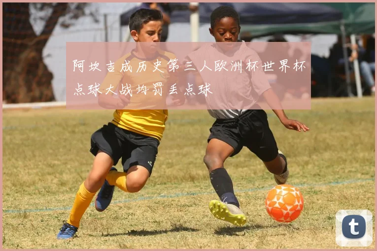 阿坎吉成历史第三人欧洲杯世界杯点球大战均罚丢点球