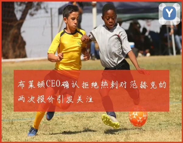 布莱顿CEO确认拒绝热刺对范赫克的两次报价引发关注