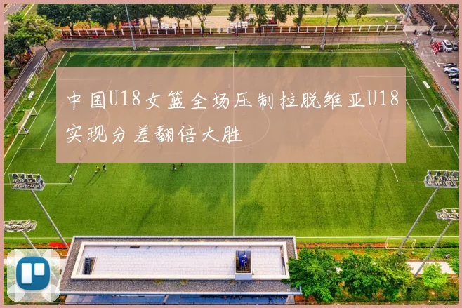 中国U18女篮全场压制拉脱维亚U18实现分差翻倍大胜