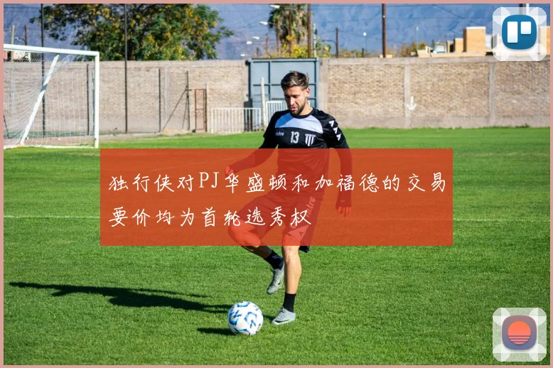 独行侠对PJ华盛顿和加福德的交易要价均为首轮选秀权