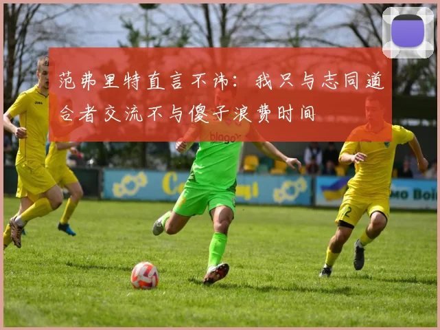 范弗里特直言不讳：我只与志同道合者交流不与傻子浪费时间