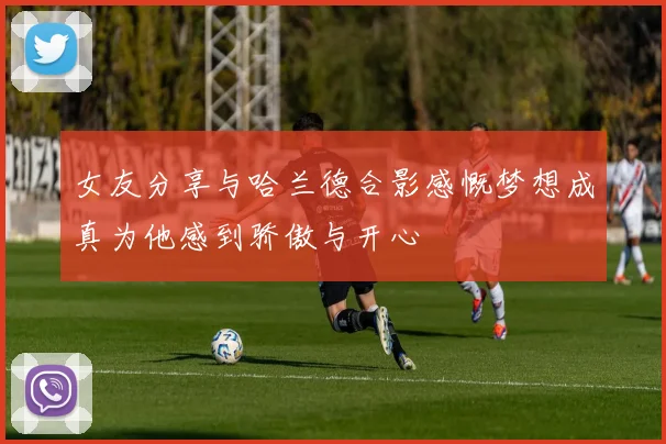 女友分享与哈兰德合影感慨梦想成真为他感到骄傲与开心