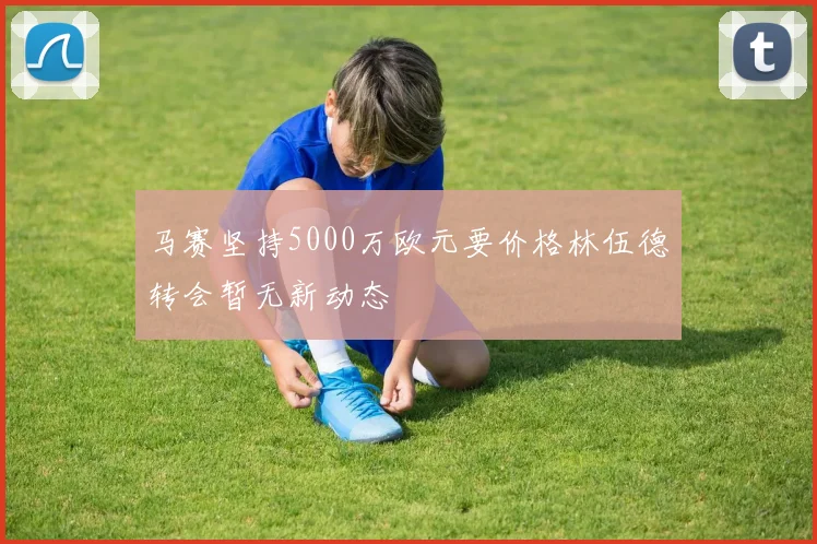马赛坚持5000万欧元要价格林伍德转会暂无新动态