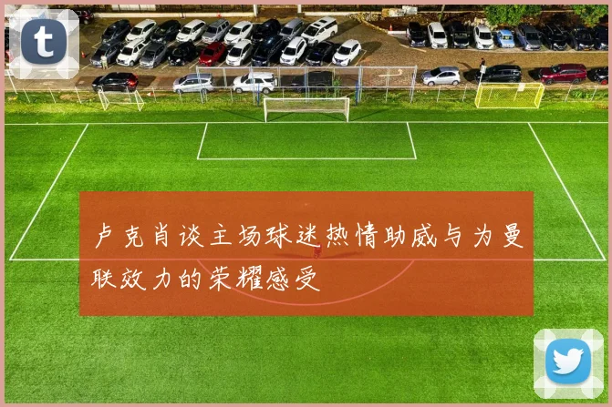 卢克肖谈主场球迷热情助威与为曼联效力的荣耀感受