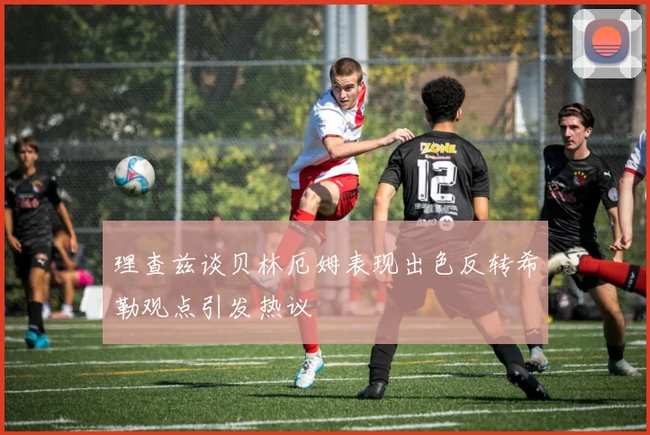 理查兹谈贝林厄姆表现出色反转希勒观点引发热议