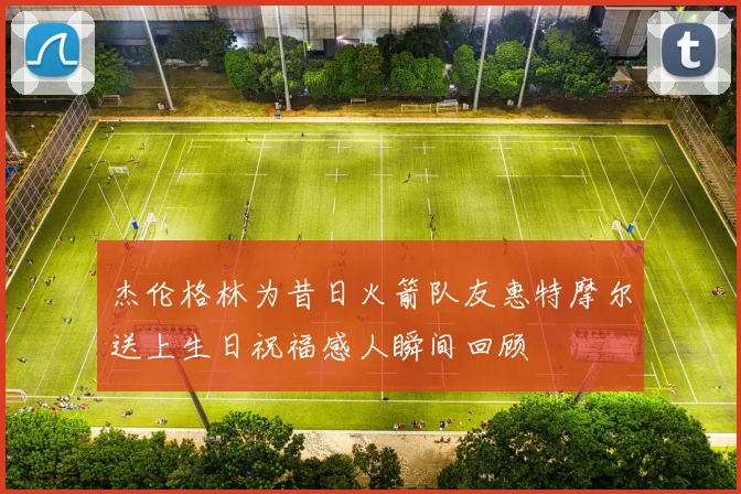 杰伦格林为昔日火箭队友惠特摩尔送上生日祝福感人瞬间回顾